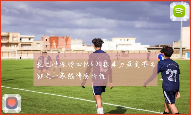 杜兰特深情回忆KD6称其为最爱签名鞋之一承载情感价值