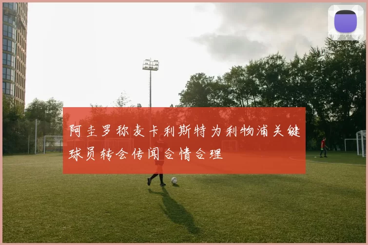 阿圭罗称麦卡利斯特为利物浦关键球员转会传闻合情合理