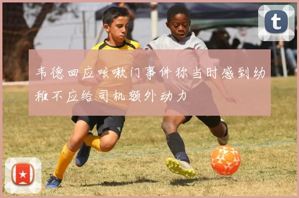 韦德回应咳嗽门事件称当时感到幼稚不应给司机额外动力