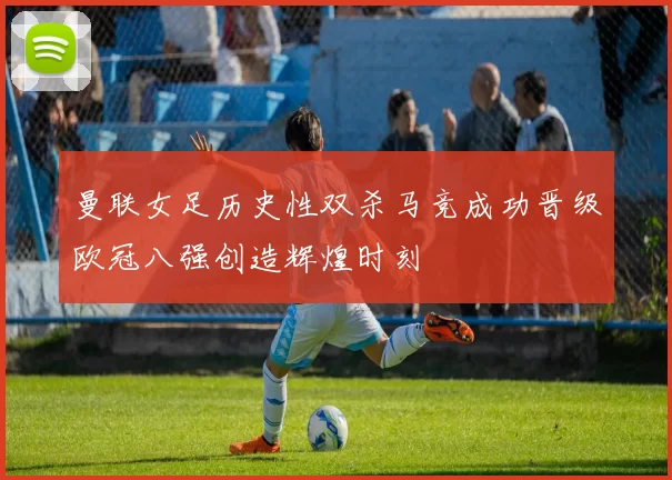 曼联女足历史性双杀马竞成功晋级欧冠八强创造辉煌时刻