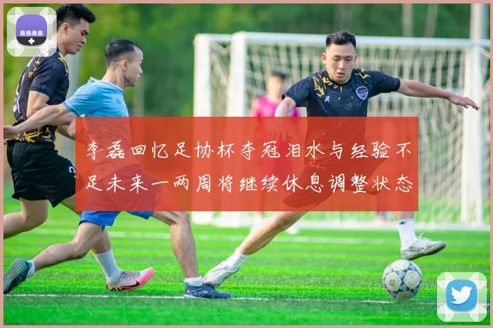 李磊回忆足协杯夺冠泪水与经验不足未来一两周将继续休息调整状态