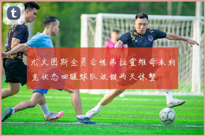 尤文图斯全员合练弗拉霍维奇米利克状态回暖球队放假两天休整
