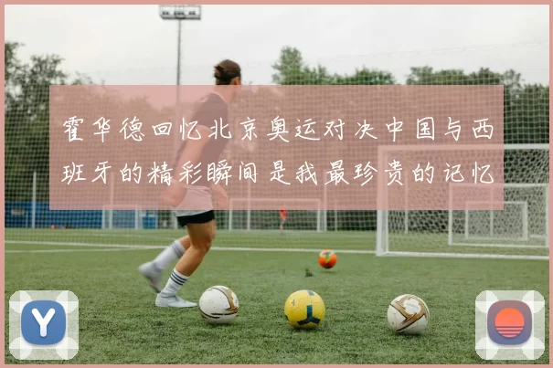 霍华德回忆北京奥运对决中国与西班牙的精彩瞬间是我最珍贵的记忆之一
