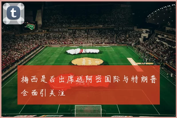 梅西是否出席迈阿密国际与特朗普会面引关注