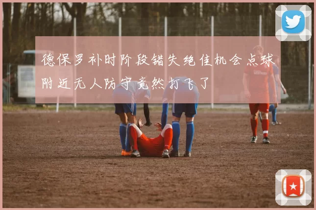 德保罗补时阶段错失绝佳机会点球附近无人防守竟然打飞了