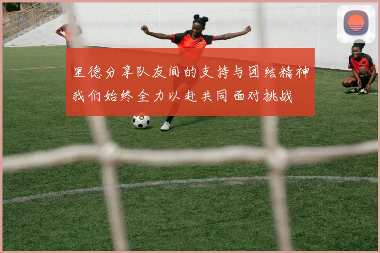 里德分享队友间的支持与团结精神我们始终全力以赴共同面对挑战