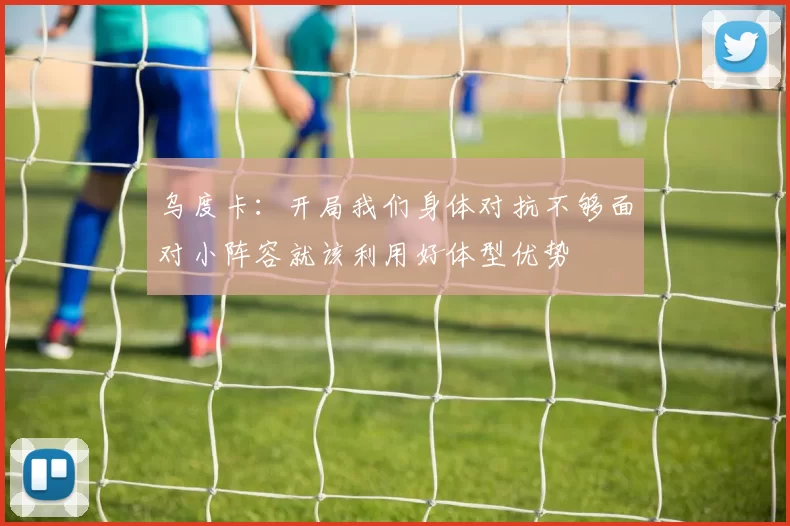 乌度卡：开局我们身体对抗不够面对小阵容就该利用好体型优势