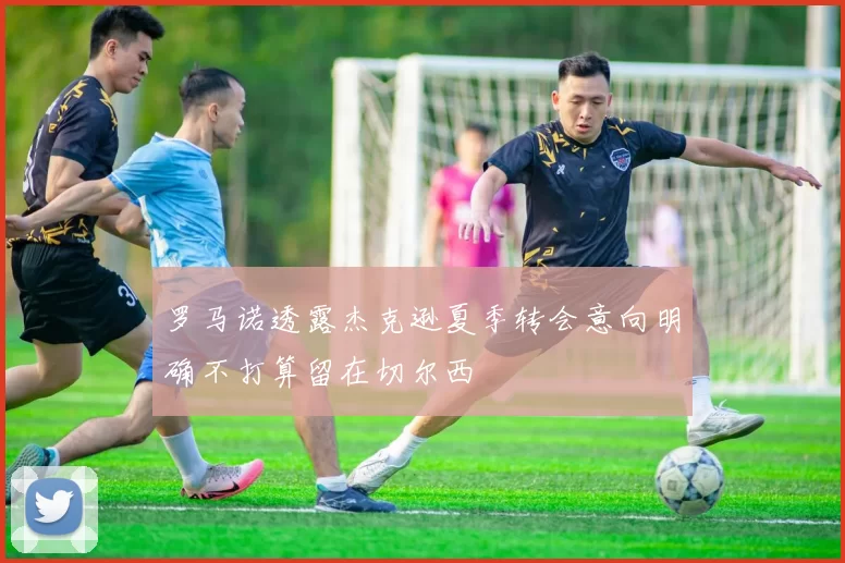 罗马诺透露杰克逊夏季转会意向明确不打算留在切尔西