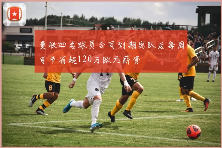 曼联四名球员合同到期离队后每周可节省超120万欧元薪资