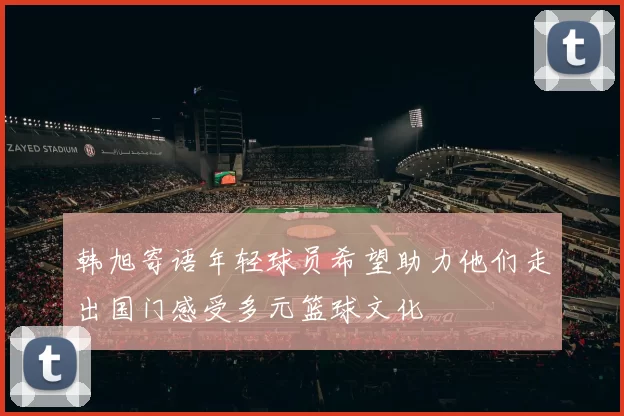 韩旭寄语年轻球员希望助力他们走出国门感受多元篮球文化
