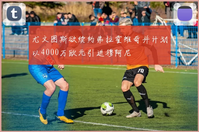 尤文图斯欲续约弗拉霍维奇并计划以4000万欧元引进穆阿尼