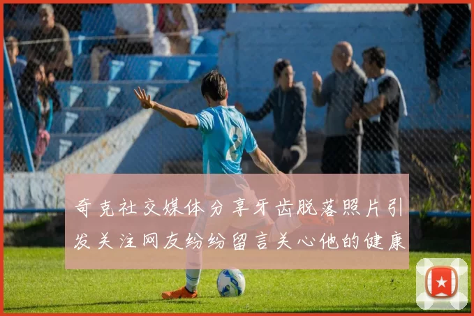 奇克社交媒体分享牙齿脱落照片引发关注网友纷纷留言关心他的健康状况