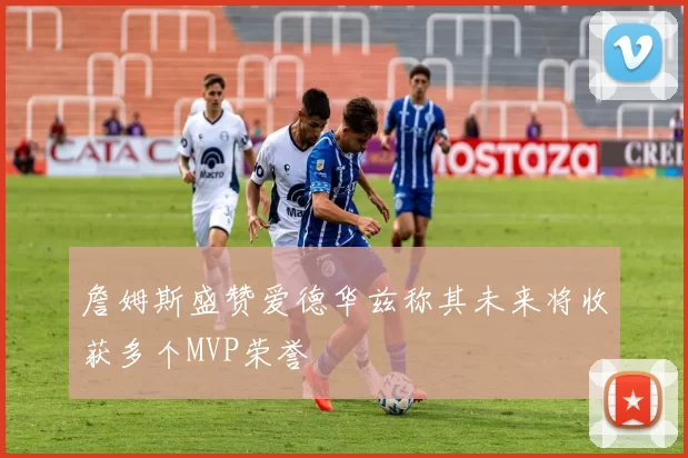 詹姆斯盛赞爱德华兹称其未来将收获多个MVP荣誉