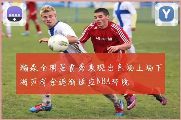 瀚森全明星首秀表现出色场上场下游刃有余逐渐适应NBA环境