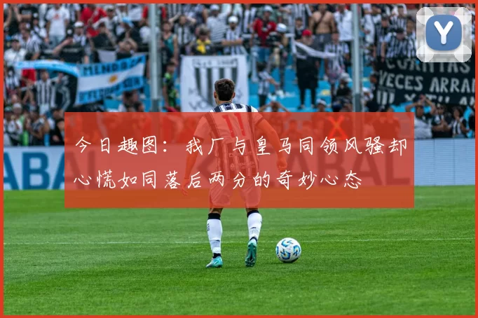 今日趣图：我厂与皇马同领风骚却心慌如同落后两分的奇妙心态