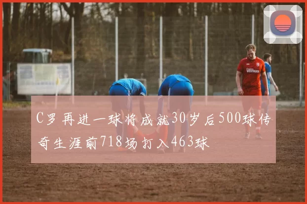 C罗再进一球将成就30岁后500球传奇生涯前718场打入463球