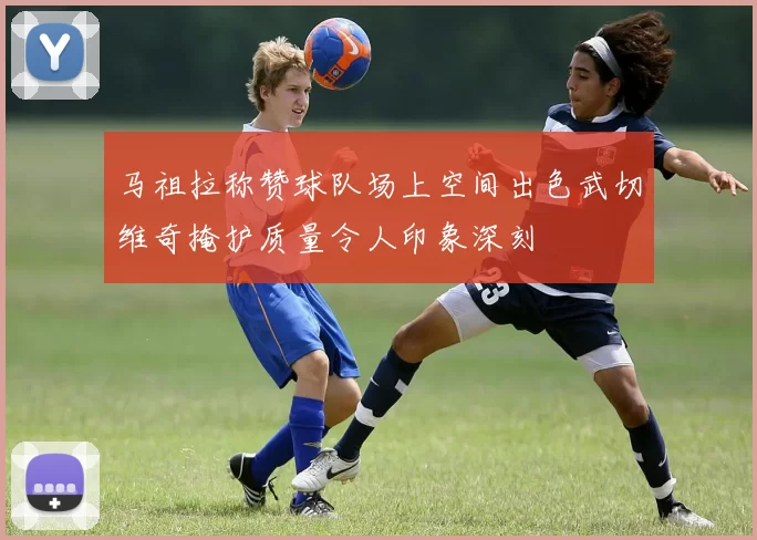 马祖拉称赞球队场上空间出色武切维奇掩护质量令人印象深刻