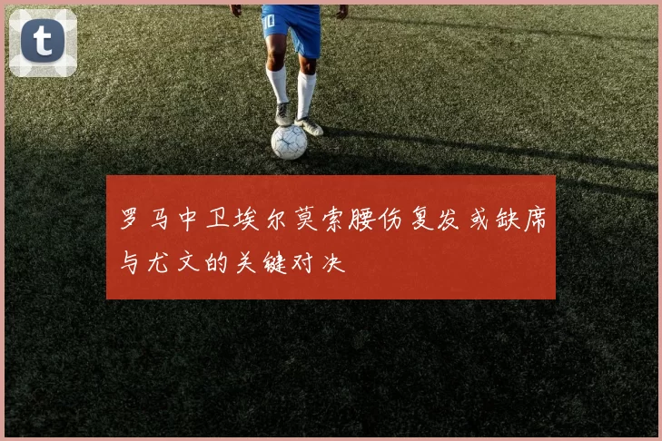 罗马中卫埃尔莫索腰伤复发或缺席与尤文的关键对决