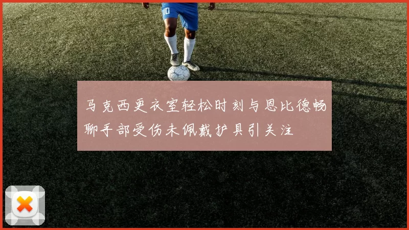 马克西更衣室轻松时刻与恩比德畅聊手部受伤未佩戴护具引关注