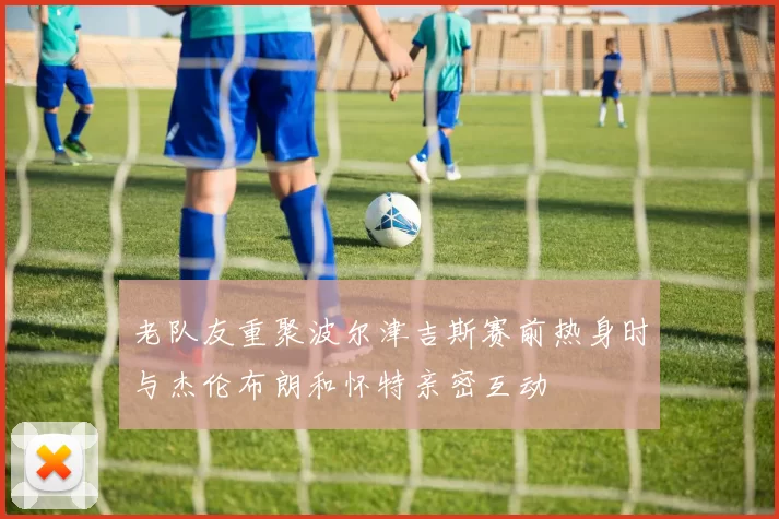 老队友重聚波尔津吉斯赛前热身时与杰伦布朗和怀特亲密互动