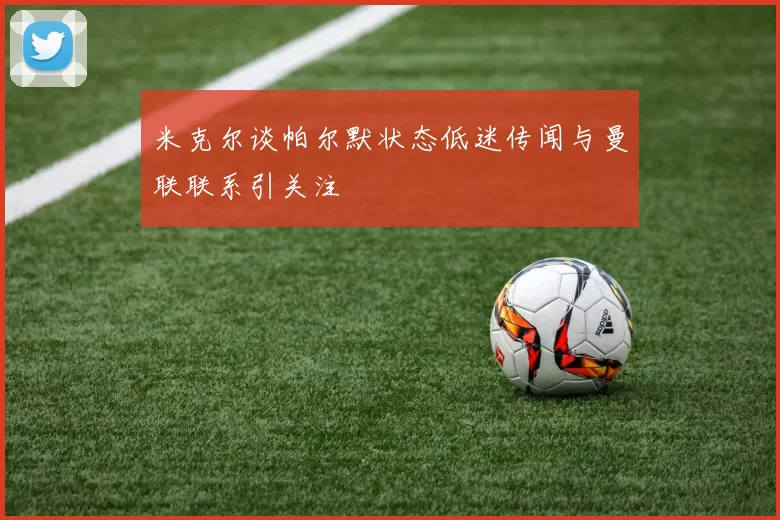 米克尔谈帕尔默状态低迷传闻与曼联联系引关注
