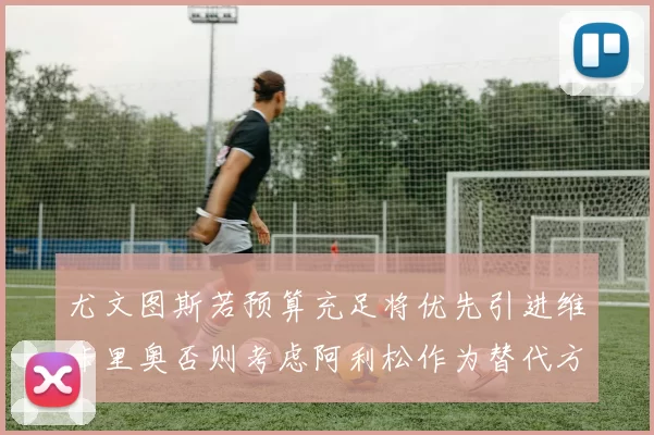 尤文图斯若预算充足将优先引进维卡里奥否则考虑阿利松作为替代方案