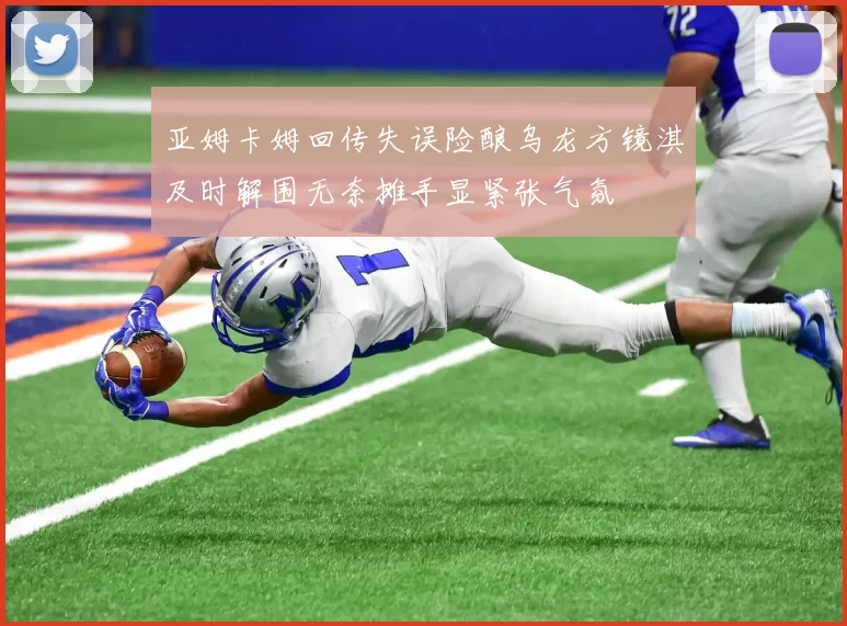 亚姆卡姆回传失误险酿乌龙方镜淇及时解围无奈摊手显紧张气氛