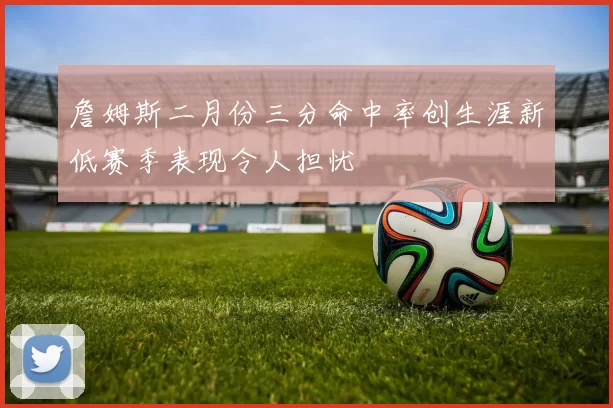 詹姆斯二月份三分命中率创生涯新低赛季表现令人担忧