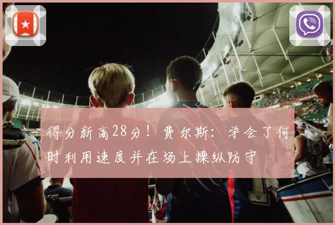 得分新高28分！费尔斯：学会了何时利用速度并在场上操纵防守